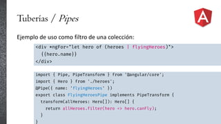 Tuberías / Pipes
Ejemplo de uso como filtro de una colección:
<div *ngFor="let hero of (heroes | flyingHeroes)">
{{hero.name}}
</div>
import { Pipe, PipeTransform } from '@angular/core';
import { Hero } from './heroes';
@Pipe({ name: 'flyingHeroes' })
export class FlyingHeroesPipe implements PipeTransform {
transform(allHeroes: Hero[]): Hero[] {
return allHeroes.filter(hero => hero.canFly);
}
}
 