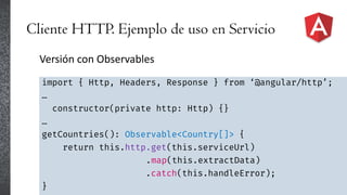 Cliente HTTP. Ejemplo de uso en Servicio
Versión con Observables
import { Http, Headers, Response } from ‘@angular/http’;
…
constructor(private http: Http) {}
…
getCountries(): Observable<Country[]> {
return this.http.get(this.serviceUrl)
.map(this.extractData)
.catch(this.handleError);
}
 
