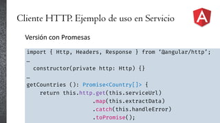 Cliente HTTP. Ejemplo de uso en Servicio
Versión con Promesas
import { Http, Headers, Response } from ‘@angular/http’;
…
constructor(private http: Http) {}
…
getCountries (): Promise<Country[]> {
return this.http.get(this.serviceUrl)
.map(this.extractData)
.catch(this.handleError)
.toPromise();
 