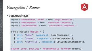 Navegación / Router
app.routing.ts
import { RouterModule, Routes } from '@angular/router';
import { HomeComponent } from './home/home.component';
import { AboutComponent } from './about/about.component';
const routes: Routes = [
{ path: 'home', component: HomeComponent },
{ path: 'about', component: AboutComponent},
{ path: ‘city/:id', component: CityDetailComponent},
];
export const routing = RouterModule.forRoot(routes);
 