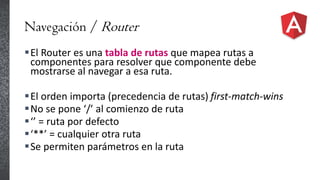 Navegación / Router
El Router es una tabla de rutas que mapea rutas a
componentes para resolver que componente debe
mostrarse al navegar a esa ruta.
El orden importa (precedencia de rutas) first-match-wins
No se pone ‘/’ al comienzo de ruta
‘’ = ruta por defecto
‘**’ = cualquier otra ruta
Se permiten parámetros en la ruta
 