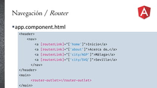 Navegación / Router
app.component.html
<header>
<nav>
<a [routerLink]="['home']">Inicio</a>
<a [routerLink]="['about']">Acerca de…</a>
<a [routerLink]="['city/AGP']">Málaga</a>
<a [routerLink]="['city/SVQ']">Sevilla</a>
</nav>
</header>
<main>
<router-outlet></router-outlet>
</main>
 