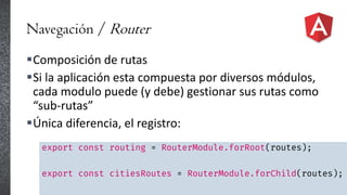 Navegación / Router
Composición de rutas
Si la aplicación esta compuesta por diversos módulos,
cada modulo puede (y debe) gestionar sus rutas como
“sub-rutas”
Única diferencia, el registro:
export const routing = RouterModule.forRoot(routes);
export const citiesRoutes = RouterModule.forChild(routes);
 