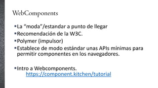 WebComponents
La “moda”/estandar a punto de llegar
Recomendación de la W3C.
Polymer (impulsor)
Establece de modo estándar unas APIs mínimas para
permitir componentes en los navegadores.
Intro a Webcomponents.
https://component.kitchen/tutorial
 