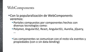 WebComponents
Con la popularalización de WebComponents
veremos:
Portales compuestos por componentes hechos con
diversas tecnologías como:
Polymer, AngularJS2, React, AngularJS1, Aurelia, jQuery,
…
Los componentes se comunican con el resto vía eventos y
propiedades (con o sin data-binding)
 