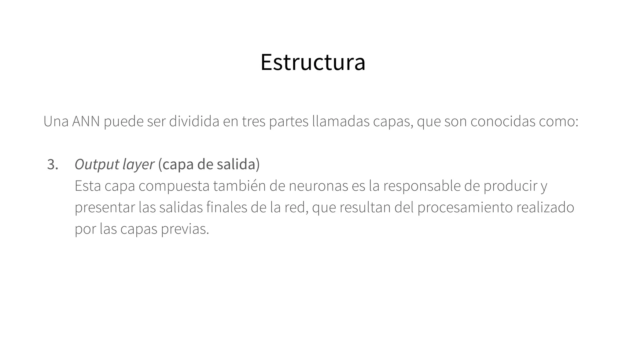 Una ANN puede ser dividida en tres partes llamadas capas, que son conocidas como:
3. Output layer (capa de salida)
Esta capa compuesta también de neuronas es la responsable de producir y
presentar las salidas finales de la red, que resultan del procesamiento realizado
por las capas previas.
Estructura
 