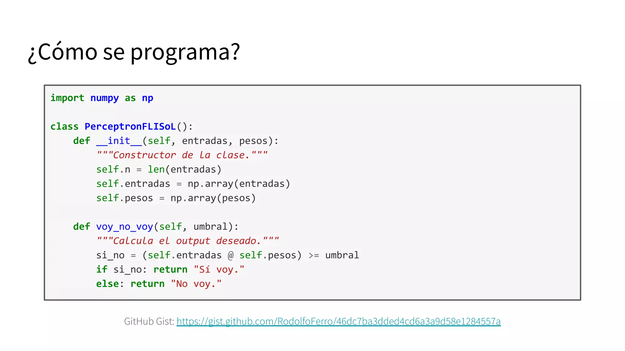 GitHub Gist: https://gist.github.com/RodolfoFerro/46dc7ba3dded4cd6a3a9d58e1284557a
import numpy as np
class PerceptronFLISoL():
def __init__(self, entradas, pesos):
"""Constructor de la clase."""
self.n = len(entradas)
self.entradas = np.array(entradas)
self.pesos = np.array(pesos)
def voy_no_voy(self, umbral):
"""Calcula el output deseado."""
si_no = (self.entradas @ self.pesos) >= umbral
if si_no: return "Sí voy."
else: return "No voy."
¿Cómo se programa?
 