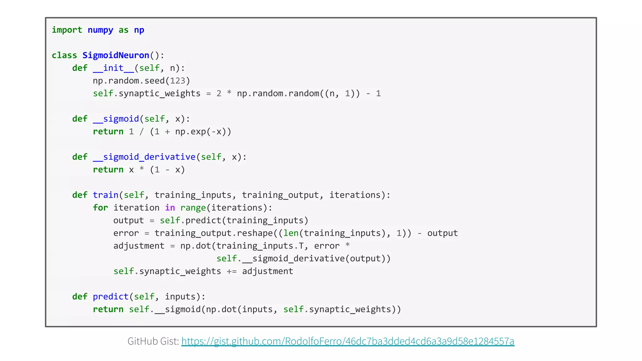 GitHub Gist: https://gist.github.com/RodolfoFerro/46dc7ba3dded4cd6a3a9d58e1284557a
import numpy as np
class SigmoidNeuron():
def __init__(self, n):
np.random.seed(123)
self.synaptic_weights = 2 * np.random.random((n, 1)) - 1
def __sigmoid(self, x):
return 1 / (1 + np.exp(-x))
def __sigmoid_derivative(self, x):
return x * (1 - x)
def train(self, training_inputs, training_output, iterations):
for iteration in range(iterations):
output = self.predict(training_inputs)
error = training_output.reshape((len(training_inputs), 1)) - output
adjustment = np.dot(training_inputs.T, error *
self.__sigmoid_derivative(output))
self.synaptic_weights += adjustment
def predict(self, inputs):
return self.__sigmoid(np.dot(inputs, self.synaptic_weights))
 
