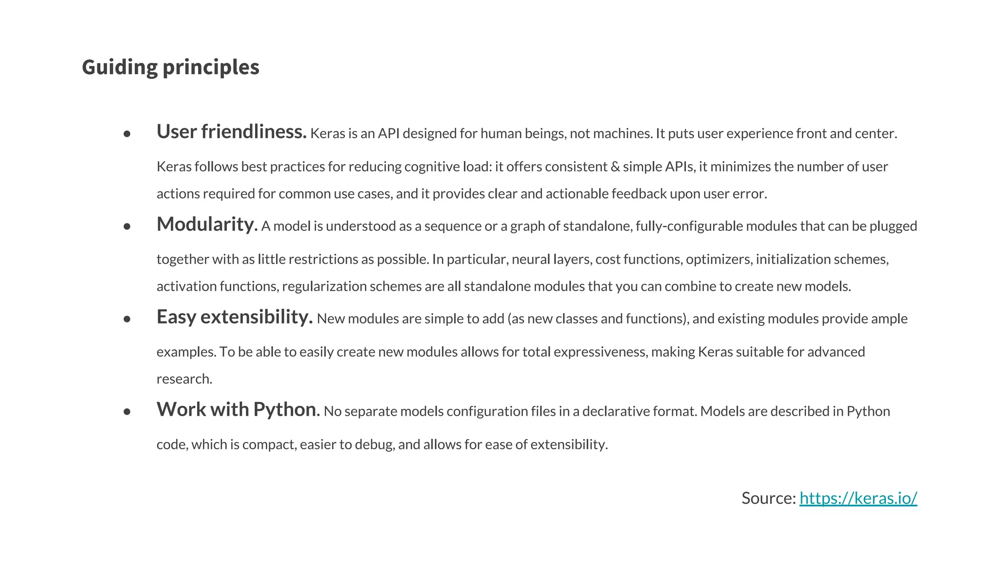 Guiding principles
● User friendliness. Keras is an API designed for human beings, not machines. It puts user experience front and center.
Keras follows best practices for reducing cognitive load: it offers consistent & simple APIs, it minimizes the number of user
actions required for common use cases, and it provides clear and actionable feedback upon user error.
● Modularity. A model is understood as a sequence or a graph of standalone, fully-configurable modules that can be plugged
together with as little restrictions as possible. In particular, neural layers, cost functions, optimizers, initialization schemes,
activation functions, regularization schemes are all standalone modules that you can combine to create new models.
● Easy extensibility. New modules are simple to add (as new classes and functions), and existing modules provide ample
examples. To be able to easily create new modules allows for total expressiveness, making Keras suitable for advanced
research.
● Work with Python. No separate models configuration files in a declarative format. Models are described in Python
code, which is compact, easier to debug, and allows for ease of extensibility.
Source: https://keras.io/
 