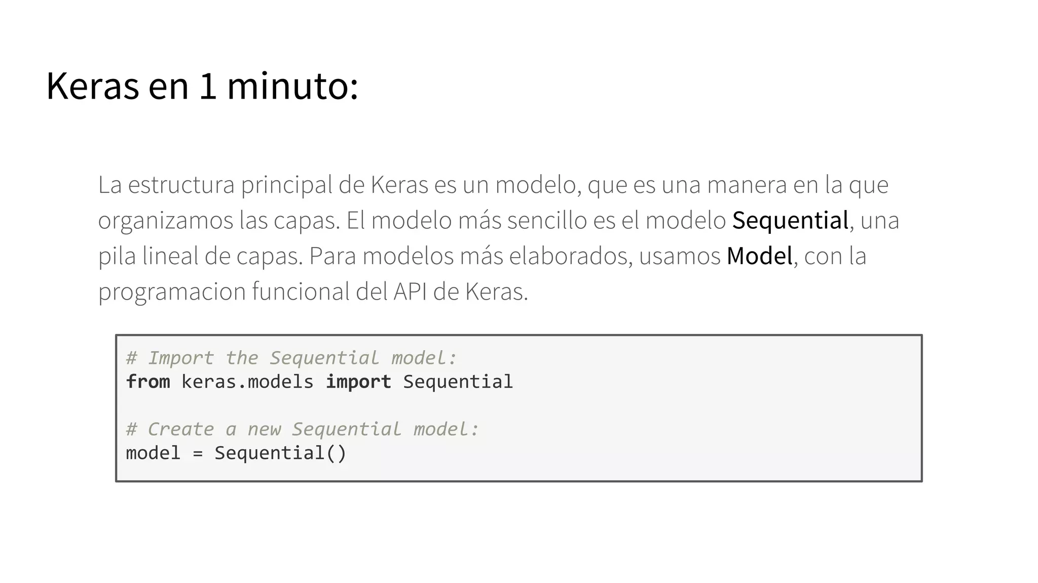 La estructura principal de Keras es un modelo, que es una manera en la que
organizamos las capas. El modelo más sencillo es el modelo Sequential, una
pila lineal de capas. Para modelos más elaborados, usamos Model, con la
programacion funcional del API de Keras.
# Import the Sequential model:
from keras.models import Sequential
# Create a new Sequential model:
model = Sequential()
Keras en 1 minuto:
 