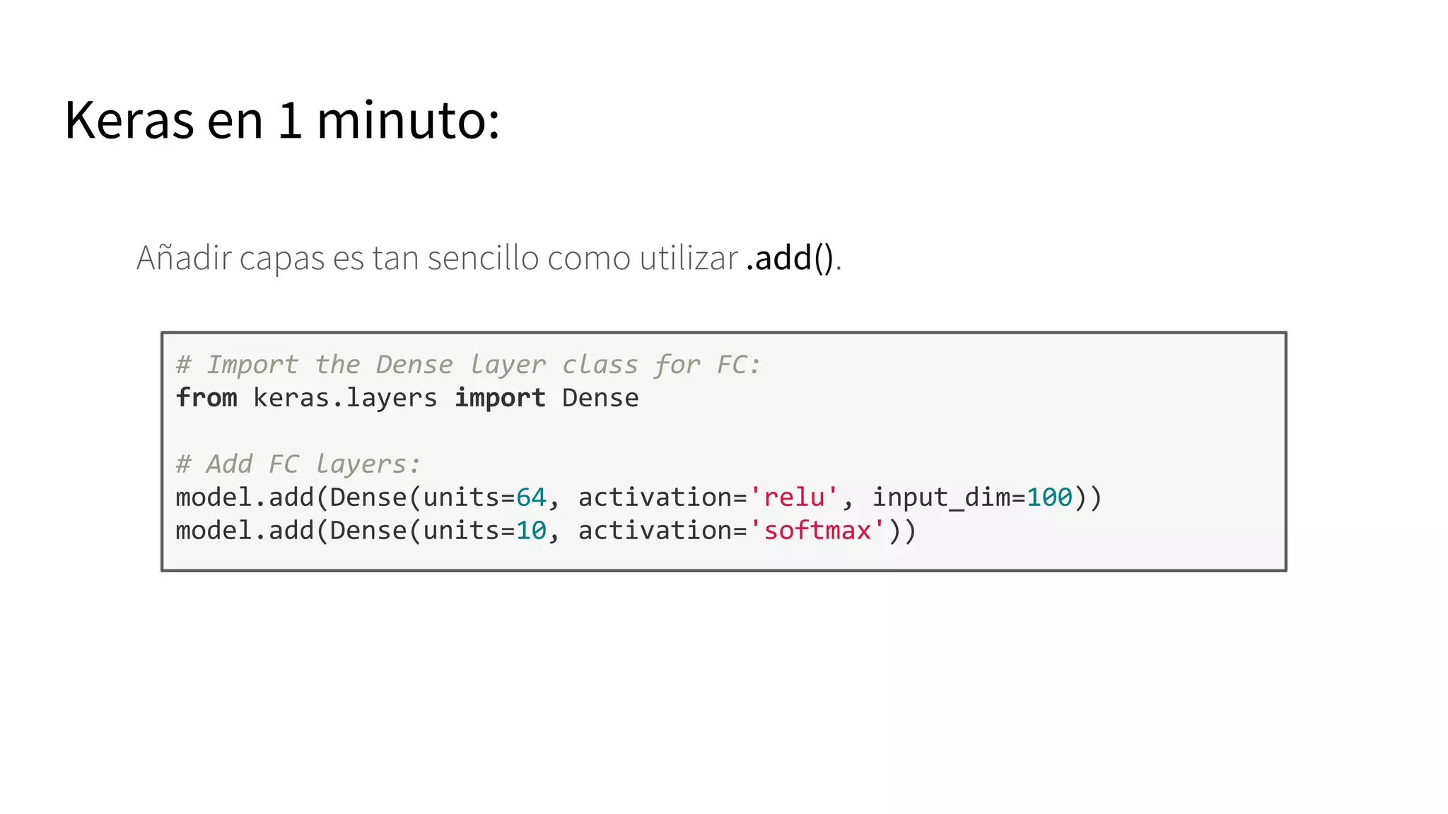 Keras en 1 minuto:
Añadir capas es tan sencillo como utilizar .add().
# Import the Dense layer class for FC:
from keras.layers import Dense
# Add FC layers:
model.add(Dense(units=64, activation='relu', input_dim=100))
model.add(Dense(units=10, activation='softmax'))
 