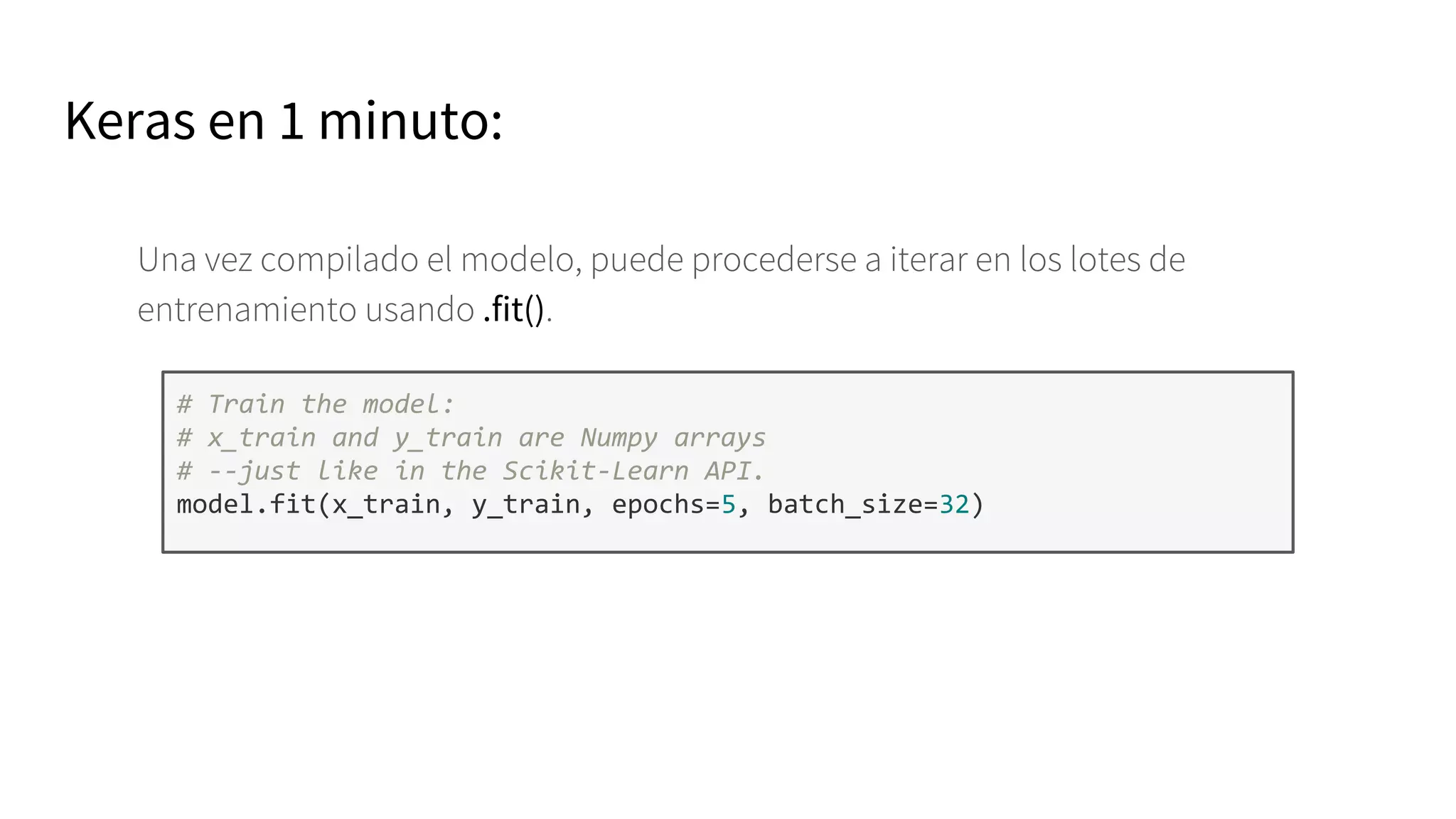 Keras en 1 minuto:
Una vez compilado el modelo, puede procederse a iterar en los lotes de
entrenamiento usando .fit().
# Train the model:
# x_train and y_train are Numpy arrays
# --just like in the Scikit-Learn API.
model.fit(x_train, y_train, epochs=5, batch_size=32)
 