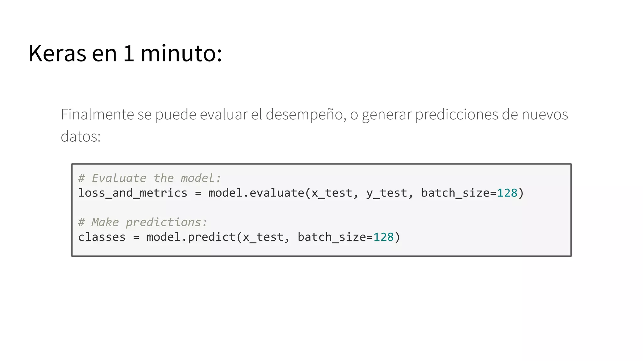 Keras en 1 minuto:
Finalmente se puede evaluar el desempeño, o generar predicciones de nuevos
datos:
# Evaluate the model:
loss_and_metrics = model.evaluate(x_test, y_test, batch_size=128)
# Make predictions:
classes = model.predict(x_test, batch_size=128)
 