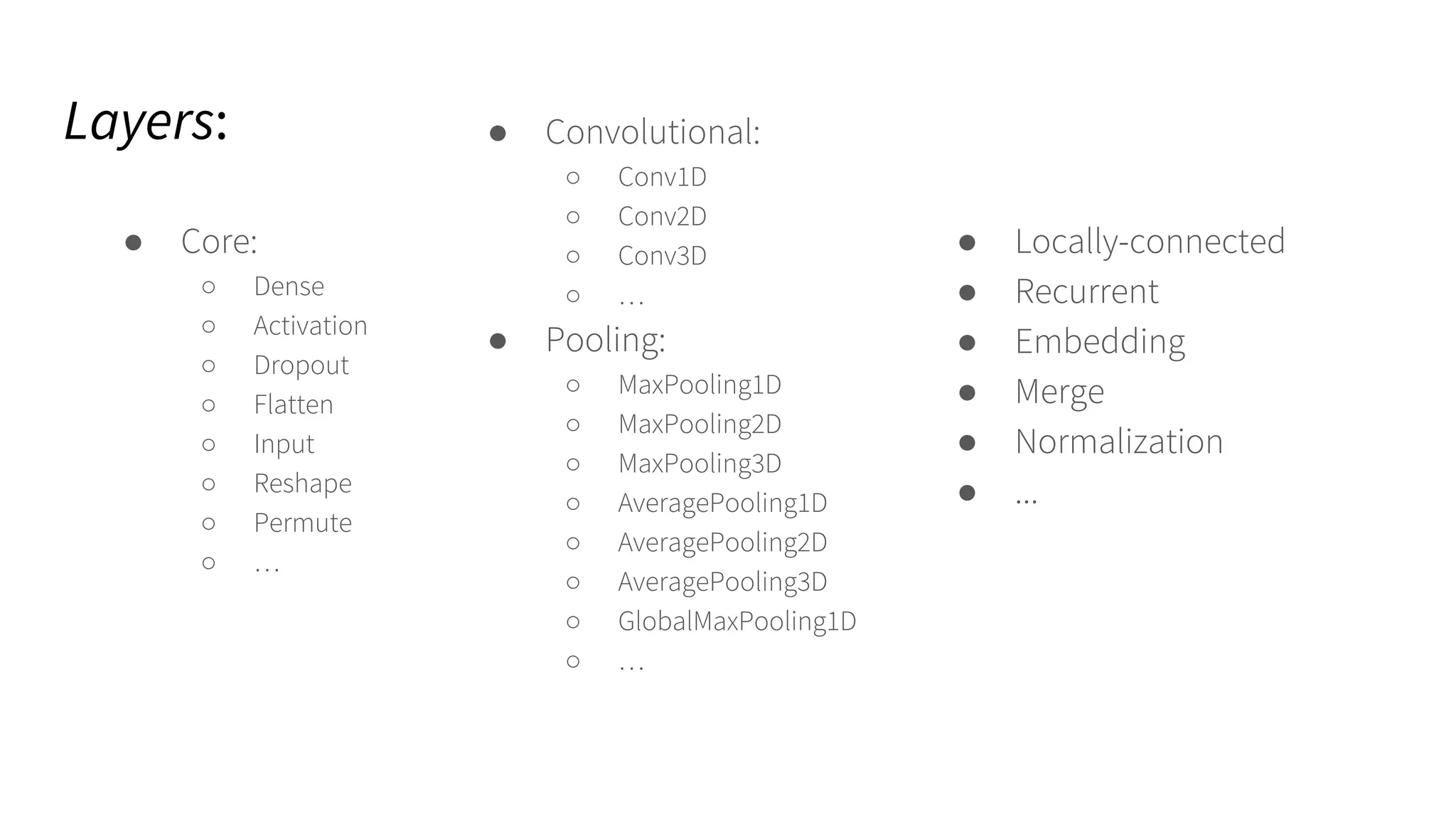 Layers:
● Core:
○ Dense
○ Activation
○ Dropout
○ Flatten
○ Input
○ Reshape
○ Permute
○ …
● Convolutional:
○ Conv1D
○ Conv2D
○ Conv3D
○ …
● Pooling:
○ MaxPooling1D
○ MaxPooling2D
○ MaxPooling3D
○ AveragePooling1D
○ AveragePooling2D
○ AveragePooling3D
○ GlobalMaxPooling1D
○ …
● Locally-connected
● Recurrent
● Embedding
● Merge
● Normalization
● ...
 
