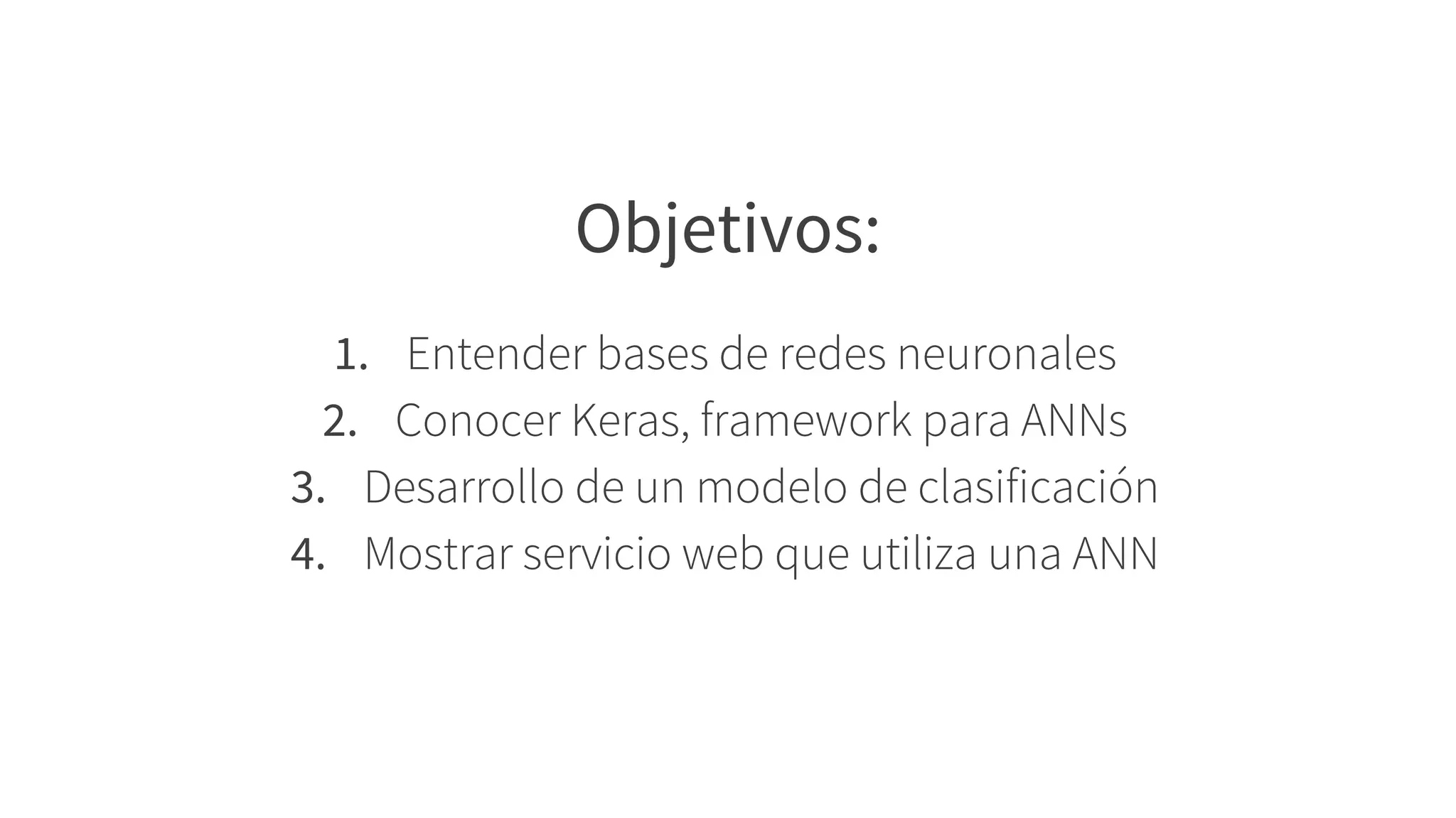 Objetivos:
1. Entender bases de redes neuronales
2. Conocer Keras, framework para ANNs
3. Desarrollo de un modelo de clasificación
4. Mostrar servicio web que utiliza una ANN
 