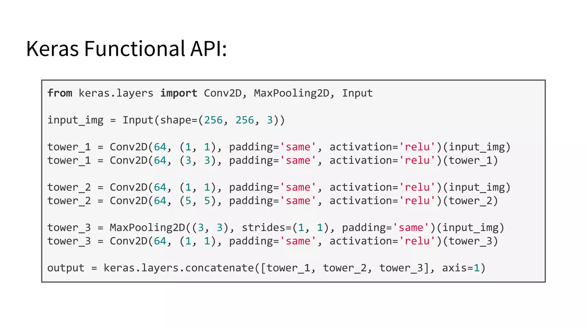 Keras Functional API:
from keras.layers import Conv2D, MaxPooling2D, Input
input_img = Input(shape=(256, 256, 3))
tower_1 = Conv2D(64, (1, 1), padding='same', activation='relu')(input_img)
tower_1 = Conv2D(64, (3, 3), padding='same', activation='relu')(tower_1)
tower_2 = Conv2D(64, (1, 1), padding='same', activation='relu')(input_img)
tower_2 = Conv2D(64, (5, 5), padding='same', activation='relu')(tower_2)
tower_3 = MaxPooling2D((3, 3), strides=(1, 1), padding='same')(input_img)
tower_3 = Conv2D(64, (1, 1), padding='same', activation='relu')(tower_3)
output = keras.layers.concatenate([tower_1, tower_2, tower_3], axis=1)
 