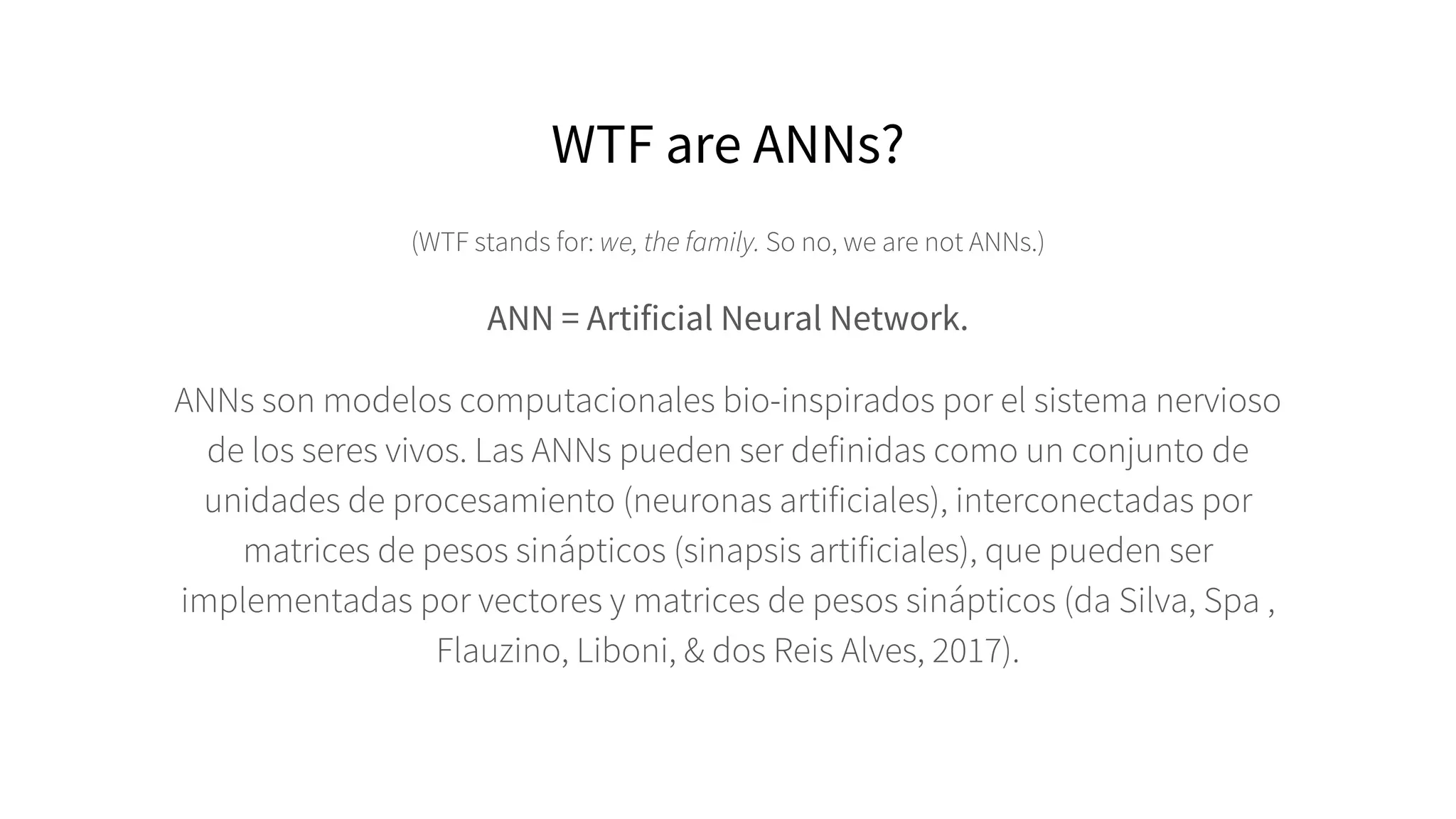 WTF are ANNs?
(WTF stands for: we, the family. So no, we are not ANNs.)
ANN = Artificial Neural Network.
ANNs son modelos computacionales bio-inspirados por el sistema nervioso
de los seres vivos. Las ANNs pueden ser definidas como un conjunto de
unidades de procesamiento (neuronas artificiales), interconectadas por
matrices de pesos sinápticos (sinapsis artificiales), que pueden ser
implementadas por vectores y matrices de pesos sinápticos (da Silva, Spa ,
Flauzino, Liboni, & dos Reis Alves, 2017).
 