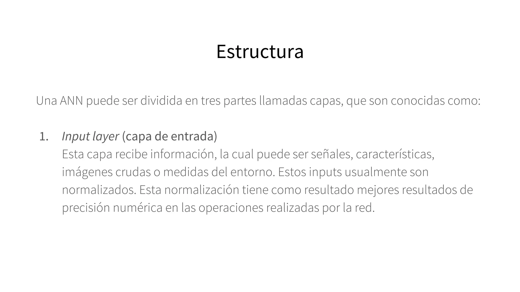 Una ANN puede ser dividida en tres partes llamadas capas, que son conocidas como:
1. Input layer (capa de entrada)
Esta capa recibe información, la cual puede ser señales, características,
imágenes crudas o medidas del entorno. Estos inputs usualmente son
normalizados. Esta normalización tiene como resultado mejores resultados de
precisión numérica en las operaciones realizadas por la red.
Estructura
 