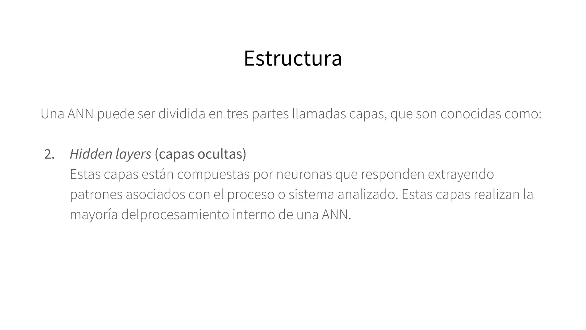 Una ANN puede ser dividida en tres partes llamadas capas, que son conocidas como:
2. Hidden layers (capas ocultas)
Estas capas están compuestas por neuronas que responden extrayendo
patrones asociados con el proceso o sistema analizado. Estas capas realizan la
mayoría delprocesamiento interno de una ANN.
Estructura
 