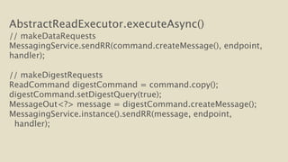 AbstractReadExecutor.executeAsync() 
// makeDataRequests 
MessagingService.sendRR(command.createMessage(), endpoint, 
handler); 
! 
// makeDigestRequests 
ReadCommand digestCommand = command.copy(); 
digestCommand.setDigestQuery(true); 
MessageOut<?> message = digestCommand.createMessage(); 
MessagingService.instance().sendRR(message, endpoint, 
handler); 
 