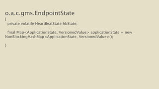 o.a.c.gms.EndpointState 
{ 
private volatile HeartBeatState hbState; 
final Map<ApplicationState, VersionedValue> applicationState = new 
NonBlockingHashMap<ApplicationState, VersionedValue>(); 
! 
} 
 