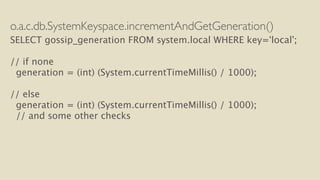 o.a.c.db.SystemKeyspace.incrementAndGetGeneration() 
SELECT gossip_generation FROM system.local WHERE key=‘local’; 
! 
// if none 
generation = (int) (System.currentTimeMillis() / 1000); 
! 
// else 
generation = (int) (System.currentTimeMillis() / 1000); 
// and some other checks 
 