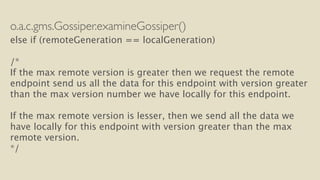 o.a.c.gms.Gossiper.examineGossiper() 
else if (remoteGeneration == localGeneration) 
! 
/* 
If the max remote version is greater then we request the remote 
endpoint send us all the data for this endpoint with version greater 
than the max version number we have locally for this endpoint. 
! 
If the max remote version is lesser, then we send all the data we 
have locally for this endpoint with version greater than the max 
remote version. 
*/ 
 