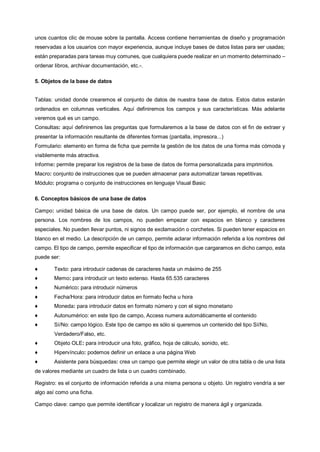 unos cuantos clic de mouse sobre la pantalla. Access contiene herramientas de diseño y programación
reservadas a los usuarios con mayor experiencia, aunque incluye bases de datos listas para ser usadas;
están preparadas para tareas muy comunes, que cualquiera puede realizar en un momento determinado –
ordenar libros, archivar documentación, etc.-.

5. Objetos de la base de datos


Tablas: unidad donde crearemos el conjunto de datos de nuestra base de datos. Estos datos estarán
ordenados en columnas verticales. Aquí definiremos los campos y sus características. Más adelante
veremos qué es un campo.
Consultas: aquí definiremos las preguntas que formularemos a la base de datos con el fin de extraer y
presentar la información resultante de diferentes formas (pantalla, impresora...)
Formulario: elemento en forma de ficha que permite la gestión de los datos de una forma más cómoda y
visiblemente más atractiva.
Informe: permite preparar los registros de la base de datos de forma personalizada para imprimirlos.
Macro: conjunto de instrucciones que se pueden almacenar para automatizar tareas repetitivas.
Módulo: programa o conjunto de instrucciones en lenguaje Visual Basic

6. Conceptos básicos de una base de datos

Campo: unidad básica de una base de datos. Un campo puede ser, por ejemplo, el nombre de una
persona. Los nombres de los campos, no pueden empezar con espacios en blanco y caracteres
especiales. No pueden llevar puntos, ni signos de exclamación o corchetes. Si pueden tener espacios en
blanco en el medio. La descripción de un campo, permite aclarar información referida a los nombres del
campo. El tipo de campo, permite especificar el tipo de información que cargaramos en dicho campo, esta
puede ser:

♦       Texto: para introducir cadenas de caracteres hasta un máximo de 255
♦       Memo: para introducir un texto extenso. Hasta 65.535 caracteres
♦       Numérico: para introducir números
♦       Fecha/Hora: para introducir datos en formato fecha u hora
♦       Moneda: para introducir datos en formato número y con el signo monetario
♦       Autonumérico: en este tipo de campo, Access numera automáticamente el contenido
♦       Sí/No: campo lógico. Este tipo de campo es sólo si queremos un contenido del tipo Sí/No,
        Verdadero/Falso, etc.
♦       Objeto OLE: para introducir una foto, gráfico, hoja de cálculo, sonido, etc.
♦       Hipervínculo: podemos definir un enlace a una página Web
♦       Asistente para búsquedas: crea un campo que permite elegir un valor de otra tabla o de una lista
de valores mediante un cuadro de lista o un cuadro combinado.

Registro: es el conjunto de información referida a una misma persona u objeto. Un registro vendría a ser
algo así como una ficha.

Campo clave: campo que permite identificar y localizar un registro de manera ágil y organizada.
 