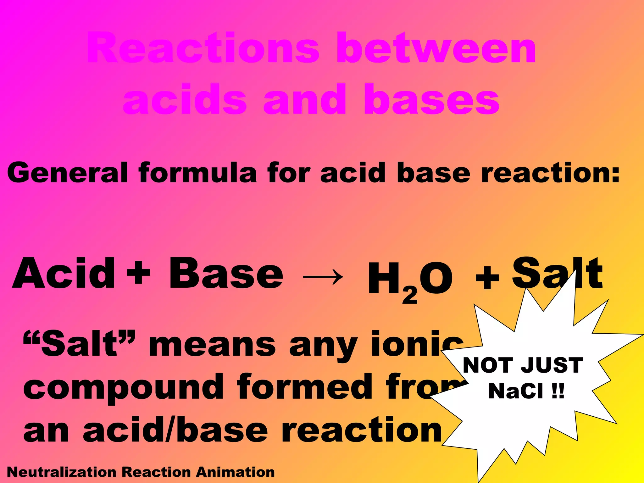Reactions between
acids and bases
General formula for acid base reaction:
Acid + Base → H2O + Salt
“Salt” means any ionic
compound formed from
an acid/base reaction
NOT JUST
NaCl !!
Neutralization Reaction Animation
 