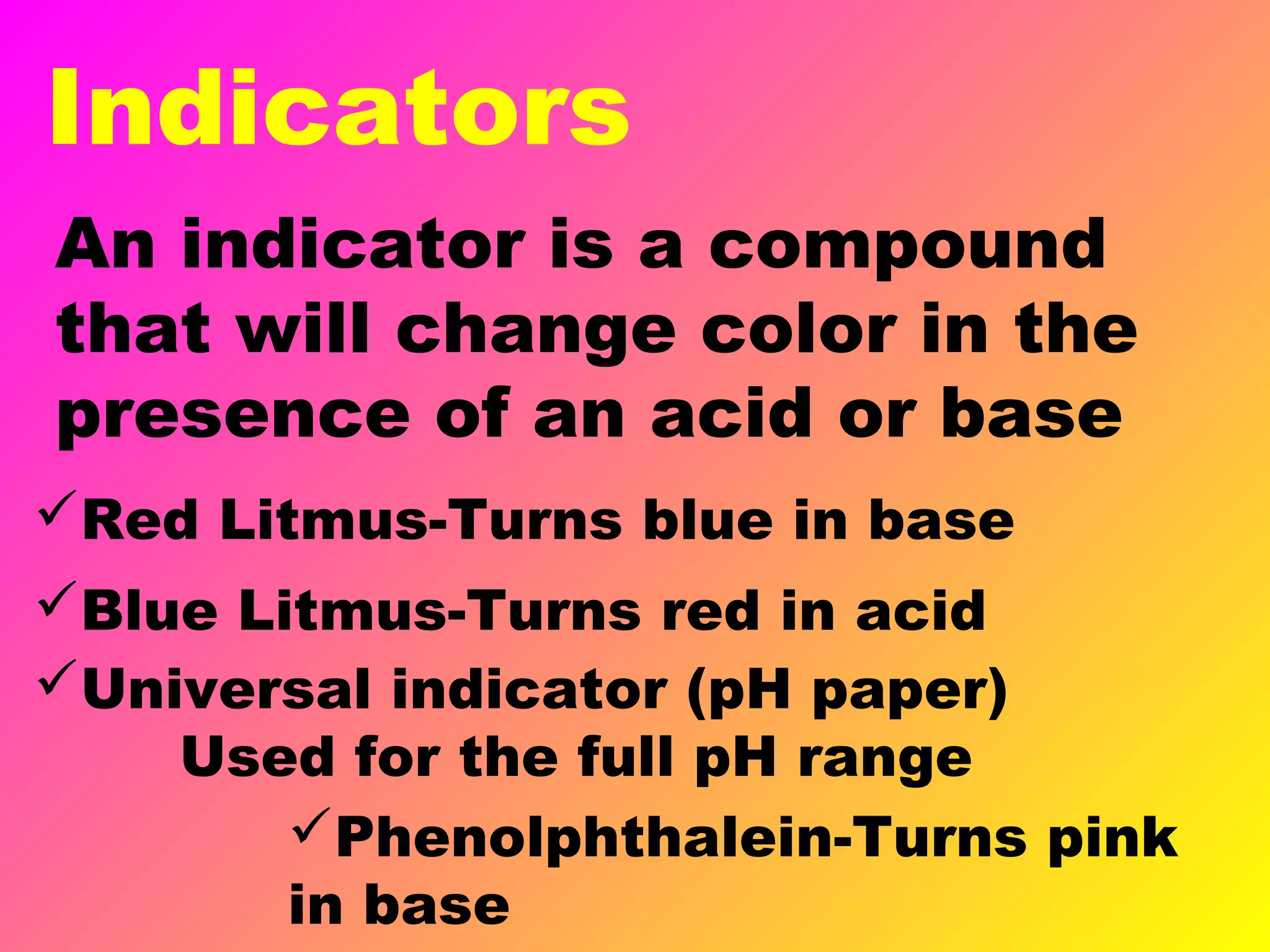 Indicators
An indicator is a compound
that will change color in the
presence of an acid or base
Universal indicator (pH paper)
Used for the full pH range
Red Litmus-Turns blue in base
Blue Litmus-Turns red in acid
Phenolphthalein-Turns pink
in base
 