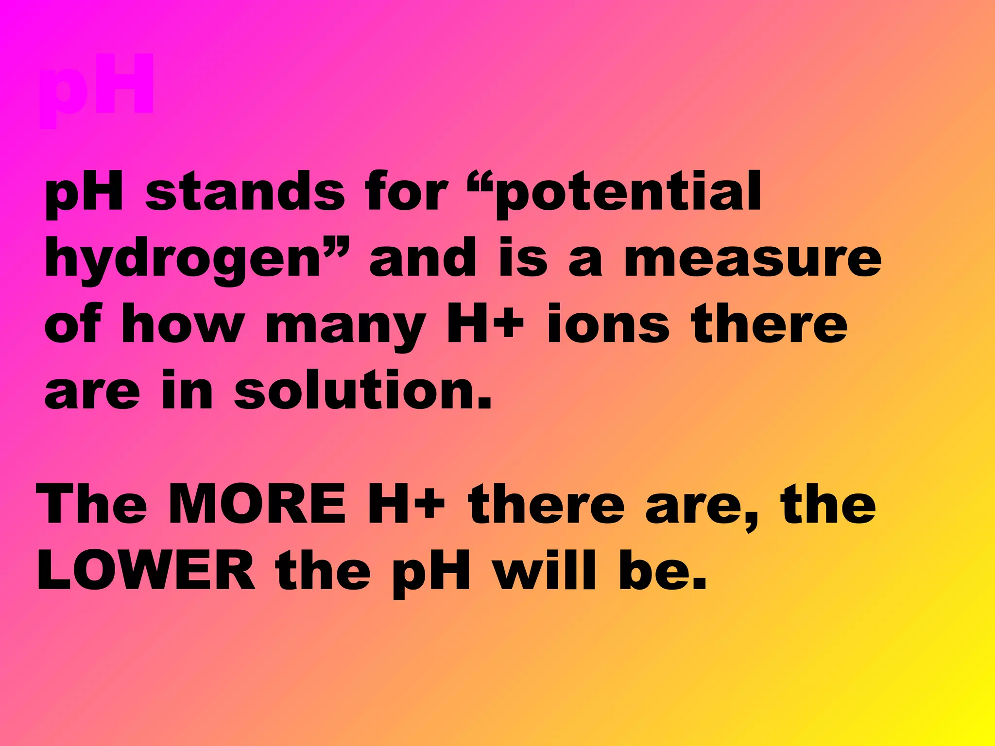 pH
pH stands for “potential
hydrogen” and is a measure
of how many H+ ions there
are in solution.
The MORE H+ there are, the
LOWER the pH will be.
 