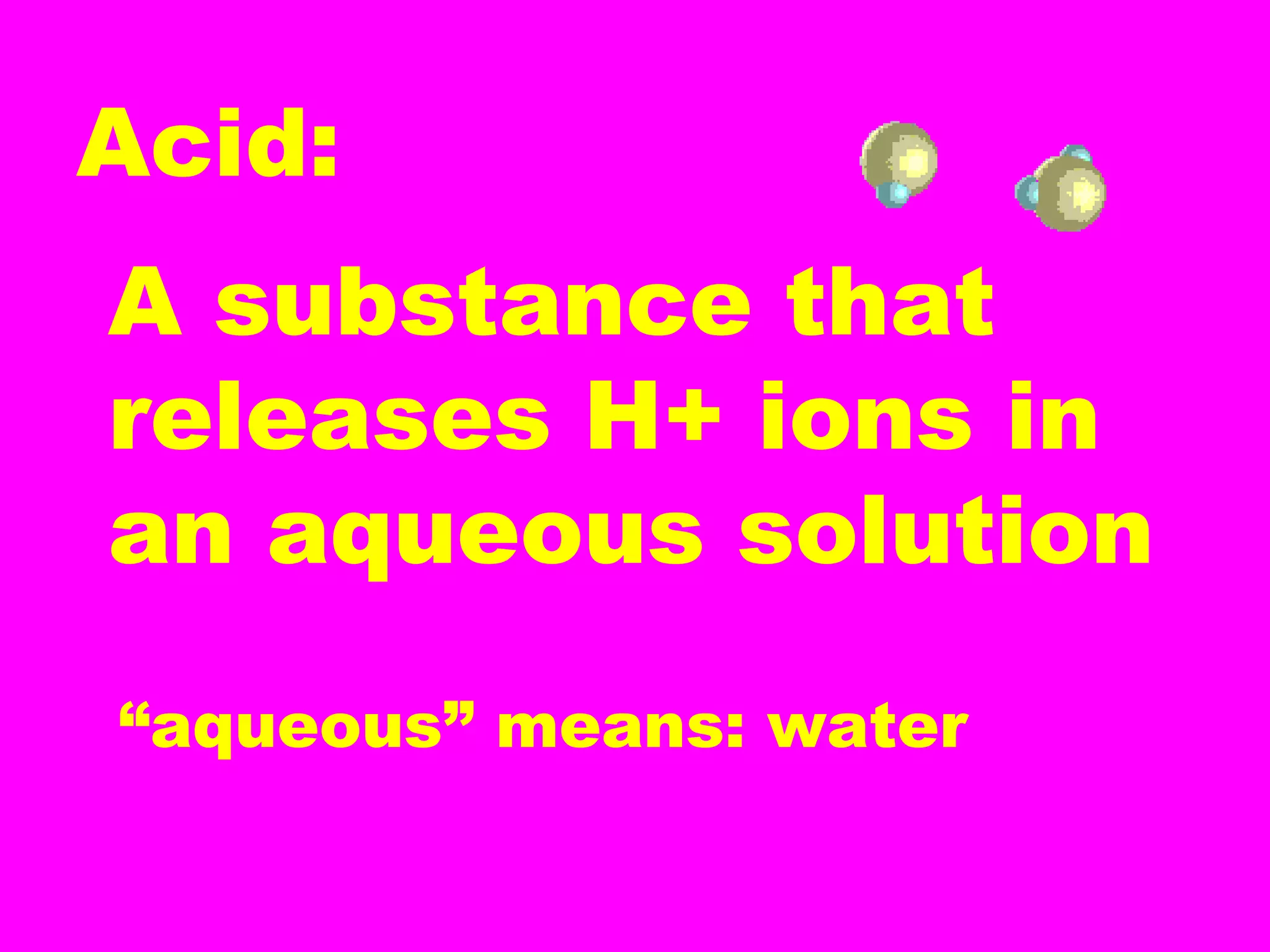 Acid:
A substance that
releases H+ ions in
an aqueous solution
“aqueous” means: water
 