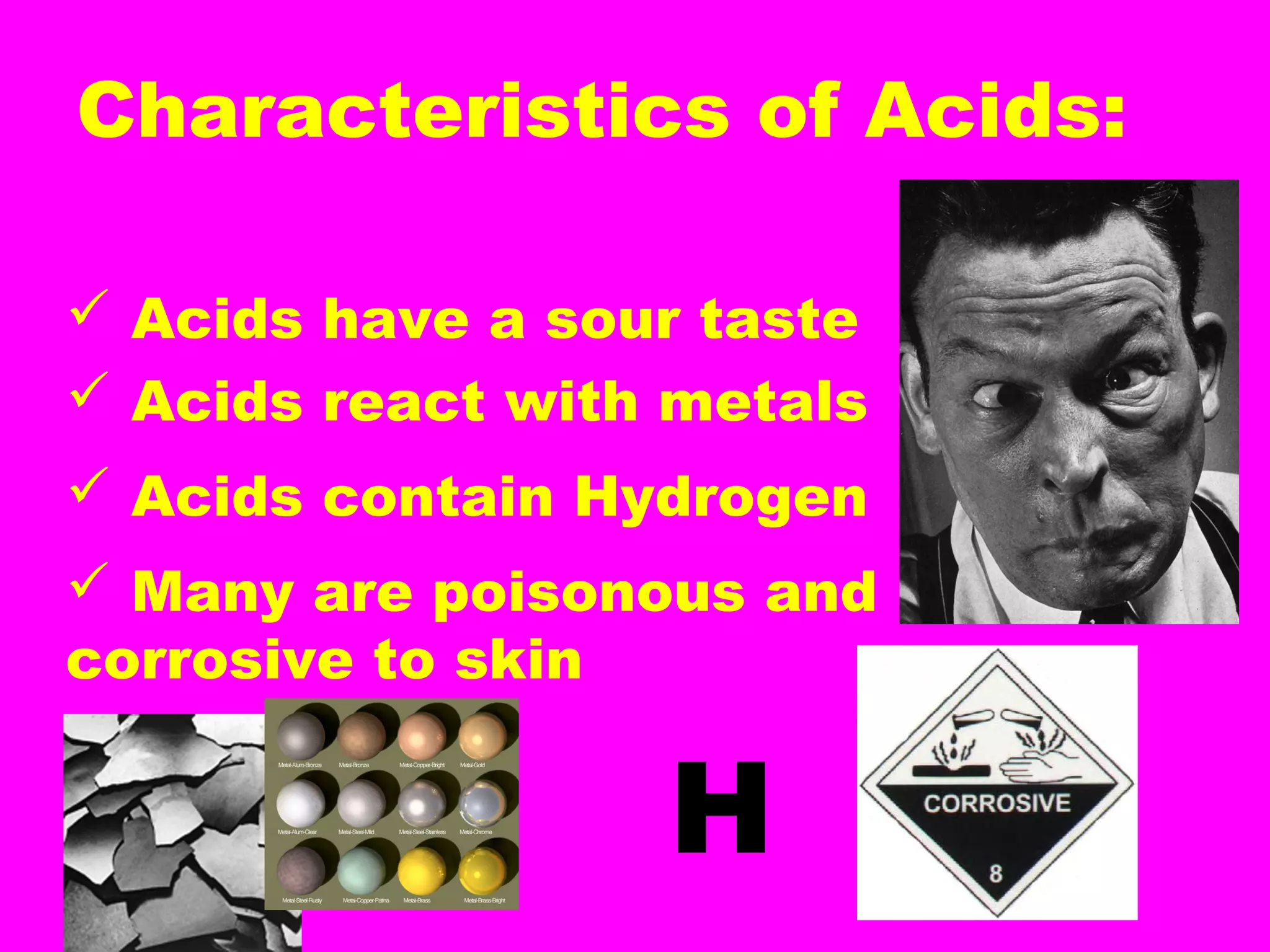 Characteristics of Acids:
 Acids have a sour taste
 Acids react with metals
 Acids contain Hydrogen
 Many are poisonous and
corrosive to skin
H
 