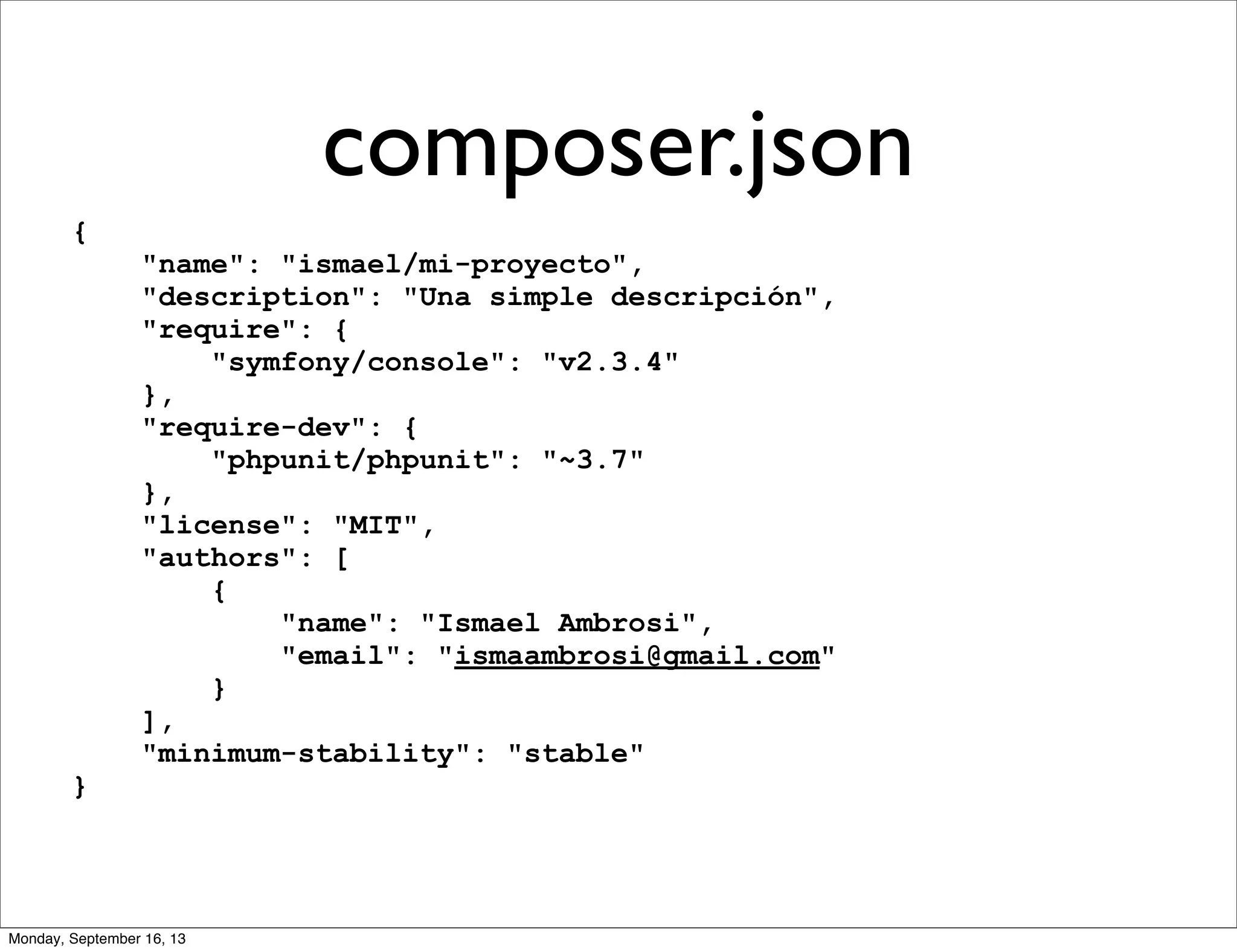 composer.json
{
"name": "ismael/mi-proyecto",
"description": "Una simple descripción",
"require": {
"symfony/console": "v2.3.4"
},
"require-dev": {
"phpunit/phpunit": "~3.7"
},
"license": "MIT",
"authors": [
{
"name": "Ismael Ambrosi",
"email": "ismaambrosi@gmail.com"
}
],
"minimum-stability": "stable"
}
Monday, September 16, 13
 