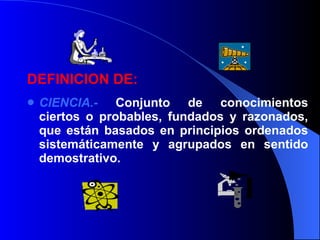 DEFINICION DE: CIENCIA.-   Conjunto de conocimientos ciertos o probables, fundados y razonados, que están basados en principios ordenados sistemáticamente y agrupados en sentido demostrativo.  