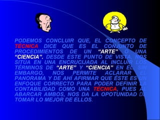 PODEMOS CONCLUIR QUE, EL CONCEPTO DE  TÉCNICA  DICE QUE ES EL CONJUNTO DE PROCEDIMIENTOS DE UN  “ARTE”  O UNA  “CIENCIA”.  DESDE ESTE PUNTO DE VISTA, NOS SITÚA EN UNA ENCRUCIJADA AL INCLUIR LOS TÉRMINOS DE  “ARTE”  Y  “CIENCIA”  EN ÉL, SIN EMBARGO, NOS PERMITE ACLARAR EL PANORAMA Y DE AHÍ AFIRMAR QUE ÉSTE ES UN ENFOQUE CORRECTO PARA PODER DEFINIR LA CONTABILIDAD COMO UNA  TÉCNICA , PUES AL ABARCAR AMBOS, NOS DA LA OPOTUNIDAD  DE  TOMAR LO MEJOR DE ELLOS . 