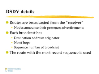 DSDV details
Routes are broadcasted from the “receiver”
• Nodes announce their presence: advertisements
Each broadcast has
• Destination address: originator
• No of hops
• Sequence number of broadcast
The route with the most recent sequence is used
 