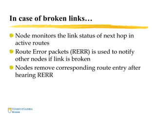 In case of broken links…
Node monitors the link status of next hop in
active routes
Route Error packets (RERR) is used to notify
other nodes if link is broken
Nodes remove corresponding route entry after
hearing RERR
 