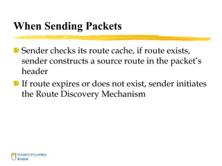 When Sending Packets
Sender checks its route cache, if route exists,
sender constructs a source route in the packet’s
header
If route expires or does not exist, sender initiates
the Route Discovery Mechanism
 