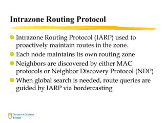 Intrazone Routing Protocol
Intrazone Routing Protocol (IARP) used to
proactively maintain routes in the zone.
Each node maintains its own routing zone
Neighbors are discovered by either MAC
protocols or Neighbor Discovery Protocol (NDP)
When global search is needed, route queries are
guided by IARP via bordercasting
 