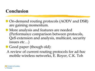 Conclusion
On-demand routing protocols (AODV and DSR)
are gaining momentum.
More analysis and features are needed
(Performance comparison between protocols,
QoS extension and analysis, multicast, security
issues etc…)
Good paper (though old):
A review of current routing protocols for ad-hoc
mobile wireless networks, E. Royer, C.K. Toh
 
