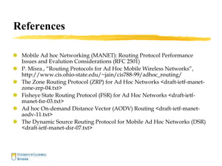 References
Mobile Ad hoc Networking (MANET): Routing Protocol Performance
Issues and Evalution Considerations (RFC 2501)
P. Misra., “Routing Protocols for Ad Hoc Mobile Wireless Networks”,
http://www.cis.ohio-state.edu/~jain/cis788-99/adhoc_routing/
The Zone Routing Protocol (ZRP) for Ad Hoc Networks <draft-ietf-manet-
zone-zrp-04.txt>
Fisheye State Routing Protocol (FSR) for Ad Hoc Networks <draft-ietf-
manet-fsr-03.txt>
Ad hoc On-demand Distance Vector (AODV) Routing <draft-ietf-manet-
aodv-11.txt>
The Dynamic Source Routing Protocol for Mobile Ad Hoc Networks (DSR)
<draft-ietf-manet-dsr-07.txt>
 