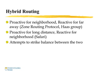 Hybrid Routing
Proactive for neighborhood, Reactive for far
away (Zone Routing Protocol, Haas group)
Proactive for long distance, Reactive for
neighborhood (Safari)
Attempts to strike balance between the two
 