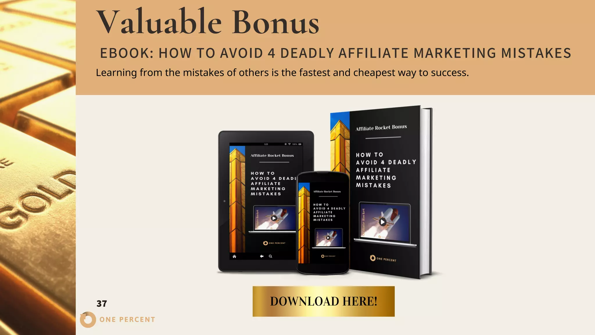 Valuable Bonus
37 DOWNLOAD HERE!
ONE PERCENT
EBOOK: HOW TO AVOID 4 DEADLY AFFILIATE MARKETING MISTAKES
Learning from the mistakes of others is the fastest and cheapest way to success.
 