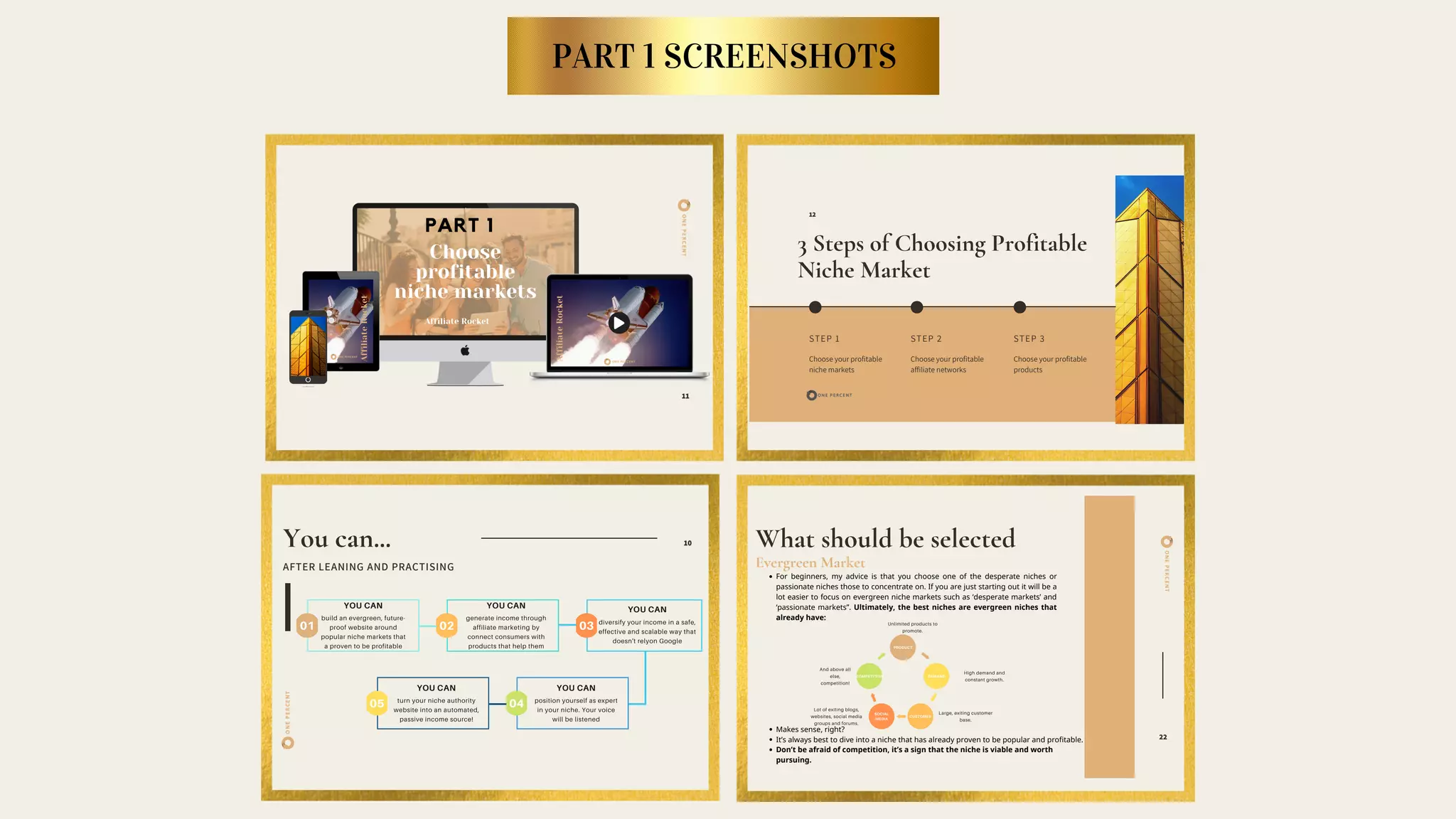 11
ONEPERCENT
3 Steps of Choosing Profitable
Niche Market
STEP 1
Choose your profitable
niche markets
STEP 2
Choose your profitable
affiliate networks
STEP 3
Choose your profitable
products
12
ONEPERCENT
You can...
AFTER LEANING AND PRACTISING
10
01
YOU CAN
build an evergreen, future-
proof website around
popular niche markets that
a proven to be profitable
02
YOU CAN
generate income through
affiliate marketing by
connect consumers with
products that help them
03
YOU CAN
diversify your income in a safe,
effective and scalable way that
doesn't relyon Google
05
YOU CAN
turn your niche authority
website into an automated,
passive income source!
04
YOU CAN
position yourself as expert
in your niche. Your voice
will be listened
ONEPERCENT
What should be selected
Evergreen Market 
22
PRODUCT
DEMANDCOMPETITION
CUSTOMER
SOCIAL
MEDIA
Unlimited products to
promote.
Large, exiting customer
base.
High demand and
constant growth.
And above all
else,
competition!
Lot of exiting blogs,
websites, social media
groups and forums.
For beginners, my advice is that you choose one of the desperate niches or
passionate niches those to concentrate on. If you are just starting out it will be a
lot easier to focus on evergreen niche markets such as ‘desperate markets’ and
‘passionate markets”. Ultimately, the best niches are evergreen niches that
already have:
Makes sense, right?
It’s always best to dive into a niche that has already proven to be popular and profitable.
Don’t be afraid of competition, it’s a sign that the niche is viable and worth
pursuing.
PART 1 SCREENSHOTS
 