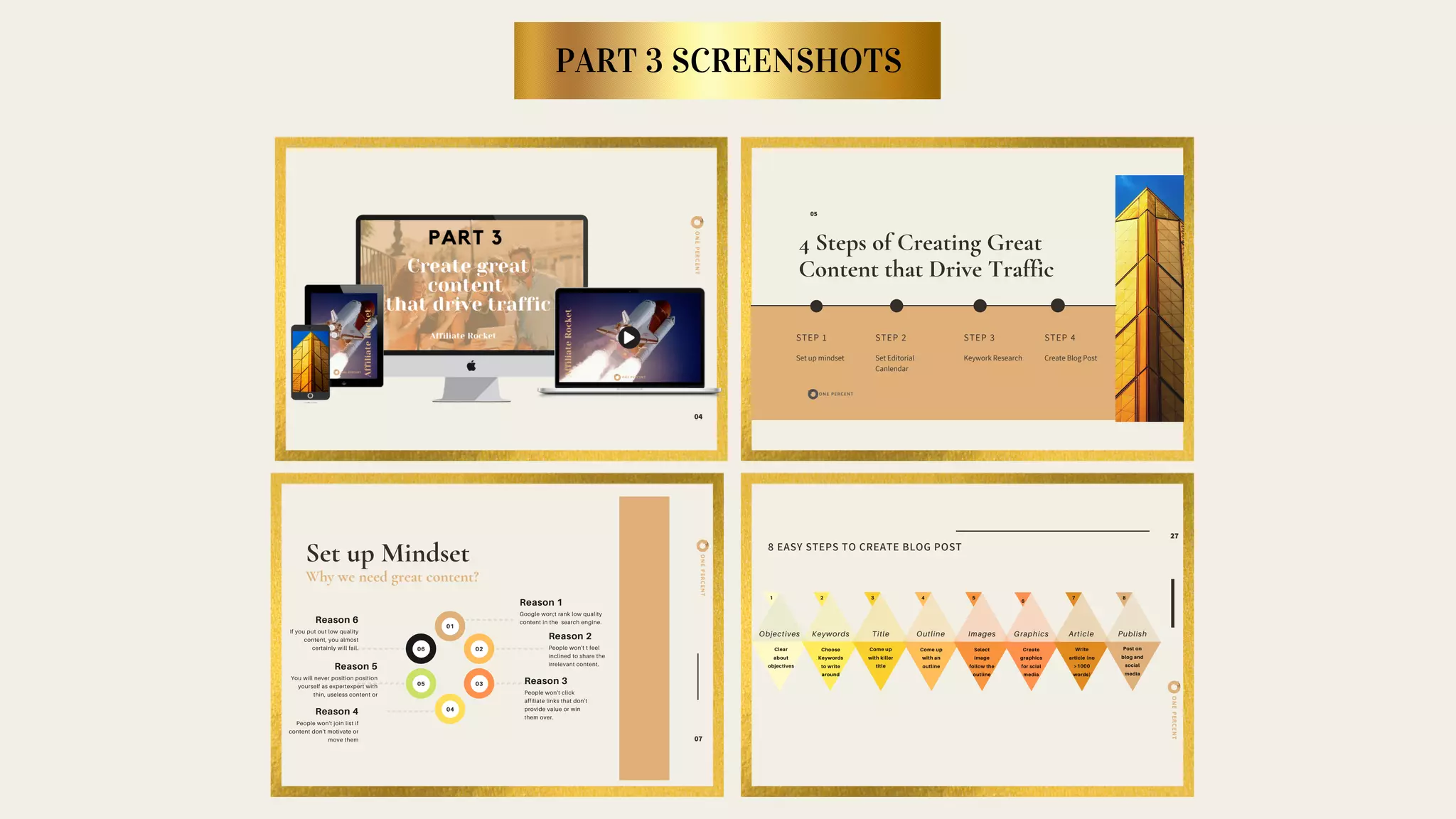 PART 3 SCREENSHOTS
ONEPERCENT
04
4 Steps of Creating Great
Content that Drive Traffic
STEP 1
Set up mindset
STEP 2
Set Editorial
Canlendar
STEP 3
Keywork Research
05
STEP 4
Create Blog Post
8 EASY STEPS TO CREATE BLOG POST
27
Clear
about
objectives
Objectives Keywords
1 2 3 4 5
6
7 8
Title Outline Images Graphics Article Publish
Choose
Keywords
to write
around
Come up
with killer
title
Come up
with an
outline
Select
image
follow the
outline
Create
graphics
for scial
media
Write
article (no
>1000
words)
Post on
blog and
social
media
ONEPERCENT
ONEPERCENT
Set up Mindset
Why we need great content?
07
01
06 02
05 03
04
Google won;t rank low quality
content in the search engine.
Reason 1
People won't t feel
inclined to share the
irrelevant content.
Reason 2
People won't click
affiliate links that don't
provide value or win
them over.
Reason 3
If you put out low quality
content, you almost
certainly will fail.
Reason 6
You will never position position
yourself as expertexpert with
thin, useless content or
Reason 5
People won't join list if
content don't motivate or
move them
Reason 4
 