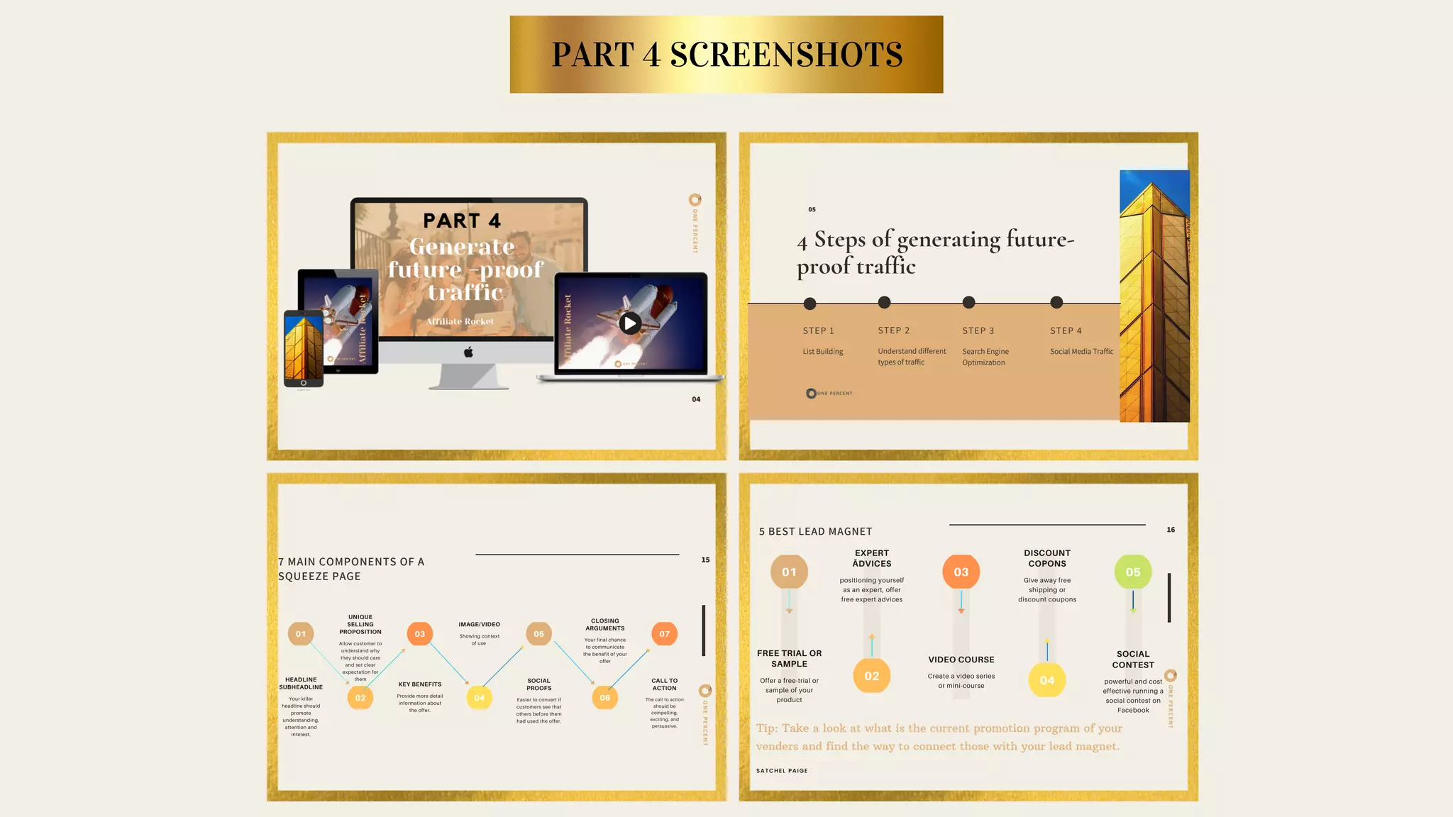 ONEPERCENT
01 03 05
02 04
UNIQUE
SELLING
PROPOSITION
Allow customer to
understand why
they should care
and set clear
expectation for
them
07
06 ONEPERCENT
01 03 05
02 04
SOCIAL
CONTEST
powerful and cost
effective running a
social contest on
Facebook
ONEPERCENT
04
4 Steps of generating future-
proof traffic
STEP 1
List Building
STEP 3
Search Engine
Optimization
STEP 2
Understand different
types of traffic
05
STEP 4
Social Media Traffic
7 MAIN COMPONENTS OF A
SQUEEZE PAGE
15
HEADLINE
SUBHEADLINE
Your killer
headline should
promote
understanding,
attention and
interest.
KEY BENEFITS
Provide more detail
information about
the offer.
SOCIAL
PROOFS
Easier to convert if
customers see that
others before them
had used the offer.
IMAGE/VIDEO
Showing context
of use
CALL TO
ACTION
The call to action
should be
compelling,
exciting, and
persuasive.
CLOSING
ARGUMENTS
Your final chance
to communicate
the benefit of your
offer
5 BEST LEAD MAGNET 16
FREE TRIAL OR
SAMPLE
Offer a free-trial or
sample of your
product
VIDEO COURSE
Create a video series
or mini-course
EXPERT
ÃDVICES
positioning yourself
as an expert, offer
free expert advices
DISCOUNT
COPONS
Give away free
shipping or
discount coupons
Tip: Take a look at what is the current promotion program of your
venders and find the way to connect those with your lead magnet.
SATCHEL PAIGE
PART 4 SCREENSHOTS
 