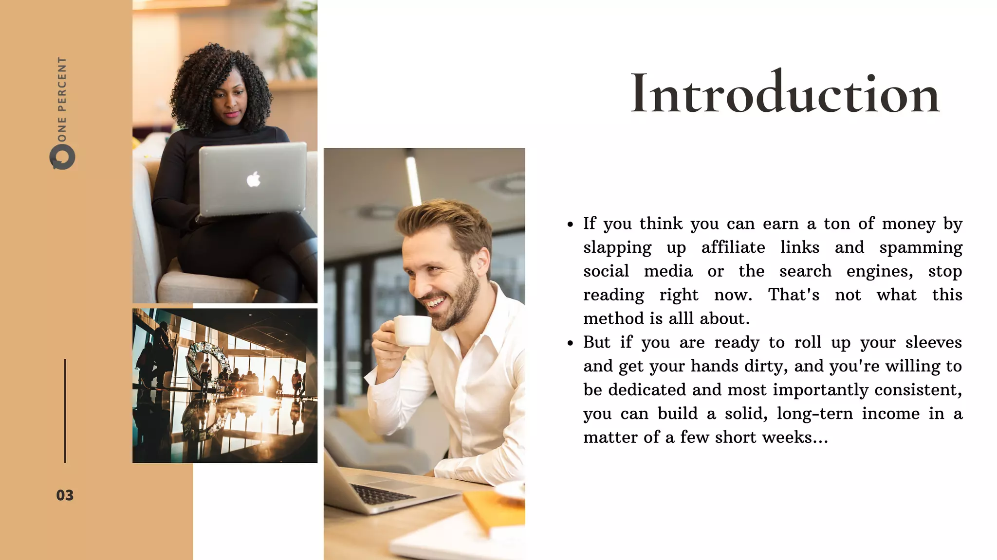 Introduction
03
If you think you can earn a ton of money by
slapping up affiliate links and spamming
social media or the search engines, stop
reading right now. That's not what this
method is alll about.
But if you are ready to roll up your sleeves
and get your hands dirty, and you're willing to
be dedicated and most importantly consistent,
you can build a solid, long-tern income in a
matter of a few short weeks...
 