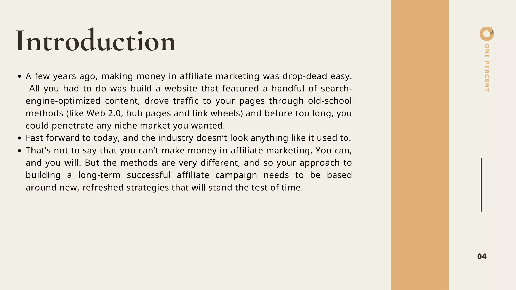 ONEPERCENT
Introduction
04
A few years ago, making money in affiliate marketing was drop-dead easy.
All you had to do was build a website that featured a handful of search-
engine-optimized content, drove traffic to your pages through old-school
methods (like Web 2.0, hub pages and link wheels) and before too long, you
could penetrate any niche market you wanted.
Fast forward to today, and the industry doesn’t look anything like it used to.
That’s not to say that you can’t make money in affiliate marketing. You can,
and you will. But the methods are very different, and so your approach to
building a long-term successful affiliate campaign needs to be based
around new, refreshed strategies that will stand the test of time.
 