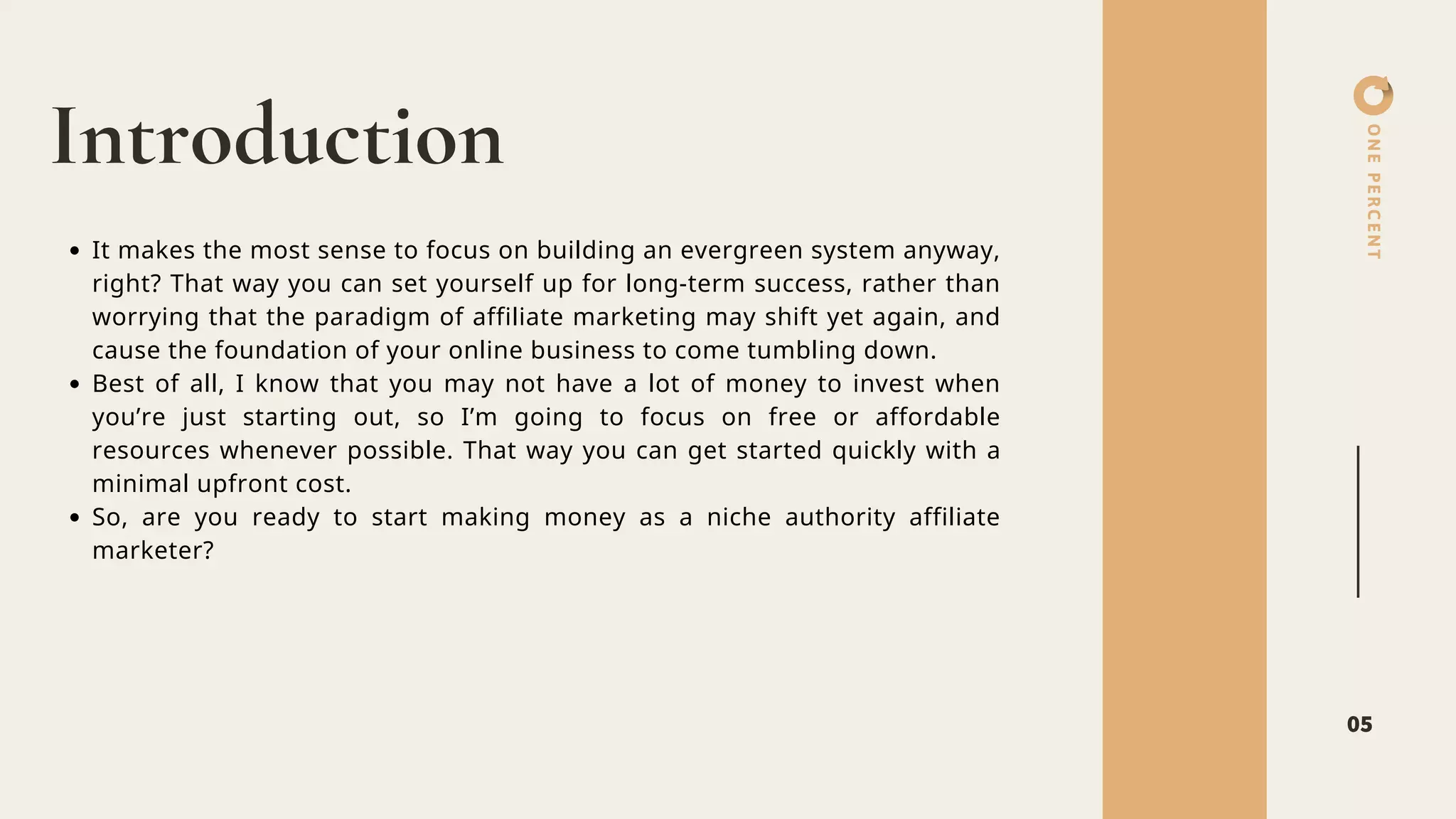 ONEPERCENT
Introduction
05
It makes the most sense to focus on building an evergreen system anyway,
right? That way you can set yourself up for long-term success, rather than
worrying that the paradigm of affiliate marketing may shift yet again, and
cause the foundation of your online business to come tumbling down.
Best of all, I know that you may not have a lot of money to invest when
you’re just starting out, so I’m going to focus on free or affordable
resources whenever possible. That way you can get started quickly with a
minimal upfront cost.
So, are you ready to start making money as a niche authority affiliate
marketer?
 